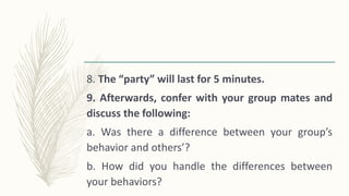 8. The “party” will last for 5 minutes.
9. Afterwards, confer with your group mates and
discuss the following:
a. Was there a difference between your group’s
behavior and others’?
b. How did you handle the differences between
your behaviors?
 