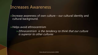 Intercultural Communication (KNM)
Increase awareness of own culture – our cultural identity and
cultural background.
Helps avoid ethnocentrism
Ethnocentrism is the tendency to think that our culture
is superior to other cultures
 