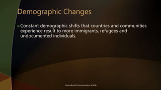 Intercultural Communication (KNM)
Constant demographic shifts that countries and communities
experience result to more immigrants, refugees and
undocumented individuals.
 