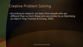 Intercultural Communication (KNM)
According to research, we learn form people who are
different than us from those who are similar to us (Sternberg
as cited in Ting-Toomey & Chung, 2005)
 