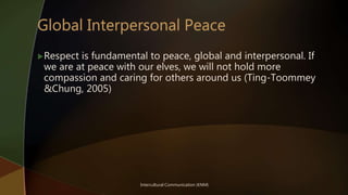 Intercultural Communication (KNM)
Respect is fundamental to peace, global and interpersonal. If
we are at peace with our elves, we will not hold more
compassion and caring for others around us (Ting-Toommey
&Chung, 2005)
 