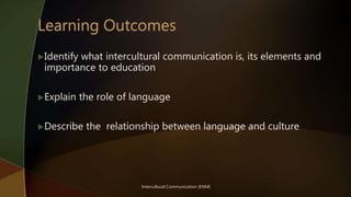 Identify what intercultural communication is, its elements and
importance to education
Explain the role of language
Describe the relationship between language and culture
Intercultural Communication (KNM)
 