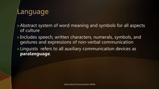 Intercultural Communication (KNM)
Abstract system of word meaning and symbols for all aspects
of culture
Includes speech, written characters, numerals, symbols, and
gestures and expressions of non-verbal communication
Linguists refers to all auxiliary communication devices as
paralanguage.
 