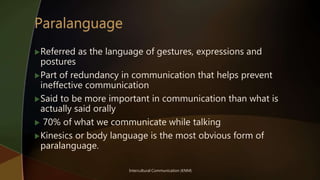 Intercultural Communication (KNM)
Referred as the language of gestures, expressions and
postures
Part of redundancy in communication that helps prevent
ineffective communication
Said to be more important in communication than what is
actually said orally
 70% of what we communicate while talking
Kinesics or body language is the most obvious form of
paralanguage.
 