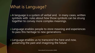 Intercultural Communication (KNM)
A language is a system of verbal and, in many cases, written
symbols with rules about how those symbols can be strung
together to convey more complex meanings.
Language enables people to store meaning and experiences
to pass this heritage to new generations.
Language enables us to transcend the here and now,
preserving the past and imagining the future
 