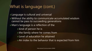 Intercultural Communication (KNM)
Language is cultural and universal
Without the ability to communicate accumulated wisdom
cannot be pass to succeeding generations
Man’s language is a reflection of the
kind of person he is
the family where he comes from
Level of education he attained
An index to the behavior that is expected from him
 