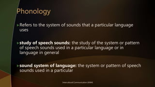 Intercultural Communication (KNM)
Refers to the system of sounds that a particular language
uses
study of speech sounds: the study of the system or pattern
of speech sounds used in a particular language or in
language in general
sound system of language: the system or pattern of speech
sounds used in a particular
 