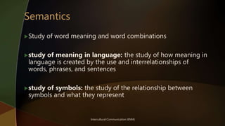 Intercultural Communication (KNM)
Study of word meaning and word combinations
study of meaning in language: the study of how meaning in
language is created by the use and interrelationships of
words, phrases, and sentences
study of symbols: the study of the relationship between
symbols and what they represent
 