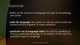 Intercultural Communication (KNM)
Refers to the structure of language through its morphology
and syntax
rules for language: the system of rules by which words are
formed and put together to make sentences
particular set of language rules: the rules for speaking or
writing a particular language, or an analysis of the rules of a
particular aspect of language
 