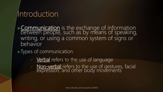 Communication is the exchange of information
between people, such as by means of speaking,
writing, or using a common system of signs or
behavior
Types of communication:
 Verbal refers to the use of language
 Non-verbal refers to the use of gestures, facial
expression, and other body movements
Intercultural Communication (KNM)
 