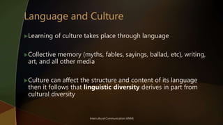 Intercultural Communication (KNM)
Learning of culture takes place through language
Collective memory (myths, fables, sayings, ballad, etc), writing,
art, and all other media
Culture can affect the structure and content of its language
then it follows that linguistic diversity derives in part from
cultural diversity
 