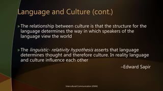 Intercultural Communication (KNM)
The relationship between culture is that the structure for the
language determines the way in which speakers of the
language view the world
The linguistic- relativity hypothesis asserts that language
determines thought and therefore culture. In reality language
and culture influence each other
–Edward Sapir
 