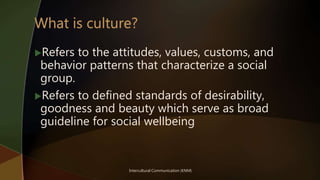 Intercultural Communication (KNM)
Refers to the attitudes, values, customs, and
behavior patterns that characterize a social
group.
Refers to defined standards of desirability,
goodness and beauty which serve as broad
guideline for social wellbeing
 