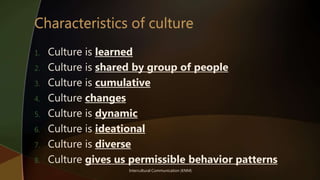 Intercultural Communication (KNM)
1. Culture is learned
2. Culture is shared by group of people
3. Culture is cumulative
4. Culture changes
5. Culture is dynamic
6. Culture is ideational
7. Culture is diverse
8. Culture gives us permissible behavior patterns
 