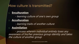Intercultural Communication (KNM)
1. Enculturation
- learning culture of one’s own group
2. Acculturation
- learning traits of another culture
3. Assimilation
- process wherein individual entirely loses any
awareness of his/her previous group identity and takes
the culture of another group
 