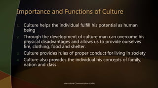 Intercultural Communication (KNM)
1. Culture helps the individual fulfill his potential as human
being
2. Through the development of culture man can overcome his
physical disadvantages and allows us to provide ourselves
fire, clothing, food and shelter.
3. Culture provides rules of proper conduct for living in society
4. Culture also provides the individual his concepts of family,
nation and class
 