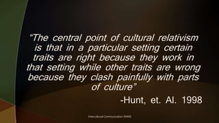 Intercultural Communication (KNM)
“The central point of cultural relativism
is that in a particular setting certain
traits are right because they work in
that setting while other traits are wrong
because they clash painfully with parts
of culture”
-Hunt, et. Al. 1998
 