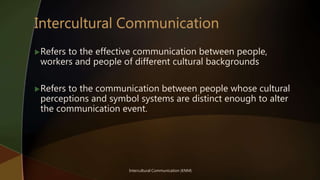 Refers to the effective communication between people,
workers and people of different cultural backgrounds
Refers to the communication between people whose cultural
perceptions and symbol systems are distinct enough to alter
the communication event.
Intercultural Communication (KNM)
 