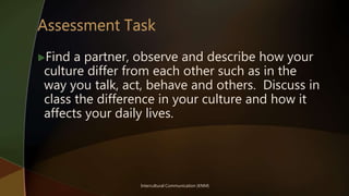 Intercultural Communication (KNM)
Find a partner, observe and describe how your
culture differ from each other such as in the
way you talk, act, behave and others. Discuss in
class the difference in your culture and how it
affects your daily lives.
 