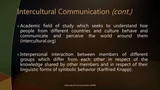 Academic field of study which seeks to understand hoe
people from different countries and culture behave and
communicate and perceive the world around them
(intercultural.org)
Interpersonal interaction between members of different
groups which differ from each other in respect of the
knowledge shared by other members and in respect of their
linguistic forms of symbolic behavior (Karlfried Knapp).
Intercultural Communication (KNM)
 