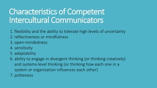 Characteristics of Competent
Intercultural Communicators
1. flexibility and the ability to tolerate high levels of uncertainty
2. reflectiveness or mindfulness
3. open-mindedness
4. sensitivity
5. adaptability
6. ability to engage in divergent thinking (or thinking creatively)
and systems-level thinking (or thinking how each one in a
system or organization influences each other)
7. politeness
 