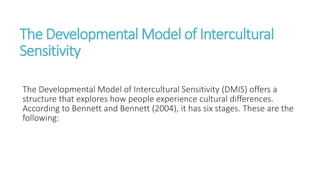 The Developmental Model of Intercultural
Sensitivity
The Developmental Model of Intercultural Sensitivity (DMIS) offers a
structure that explores how people experience cultural differences.
According to Bennett and Bennett (2004), it has six stages. These are the
following:
 
