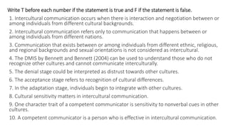 Write T before each number if the statement is true and F if the statement is false.
1. Intercultural communication occurs when there is interaction and negotiation between or
among individuals from different cultural backgrounds.
2. Intercultural communication refers only to communication that happens between or
among individuals from different nations.
3. Communication that exists between or among individuals from different ethnic, religious,
and regional backgrounds and sexual orientations is not considered as intercultural.
4. The DMIS by Bennett and Bennett (2004) can be used to understand those who do not
recognize other cultures and cannot communicate interculturally.
5. The denial stage could be interpreted as distrust towards other cultures.
6. The acceptance stage refers to recognition of cultural differences.
7. In the adaptation stage, individuals begin to integrate with other cultures.
8. Cultural sensitivity matters in intercultural communication.
9. One character trait of a competent communicator is sensitivity to nonverbal cues in other
cultures.
10. A competent communicator is a person who is effective in intercultural communication.
 