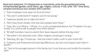 Read each statement. If it displays bias or insensitivity, write the group/element being
misrepresented (gender, social status, age, religion, culture). If not, write “OK.” Once done,
compare and discuss your answers with a partner.
1. “Each employee must wear his ID at all times.”
2. “You won’t understand if I explain; you’re too young.”
3. “Japanese people are so rigid and stoic!”
4. “Don’t buy those shades; only low-class people wear those.”
5. “Lolo, this is an iPhone. ‘i-Phone.’ It is a very complicated device, but I’ll explain it to you
simply. It is used to talk to people from other places.”
6. “All staff members have to submit their leave requests before the day ends.”
7. “My belief is the absolute truth. Other religions simply got it wrong.”
8. “Manang, let’s go, I’ll treat you. I bet you haven’t eaten sushi in your entire life.”
9. “Catholics and Protestants do have big differences, but we must respect each other’s
beliefs.”
10. “You’re the youngest person in the family, but I trust that you can handle the situation
well.”
 