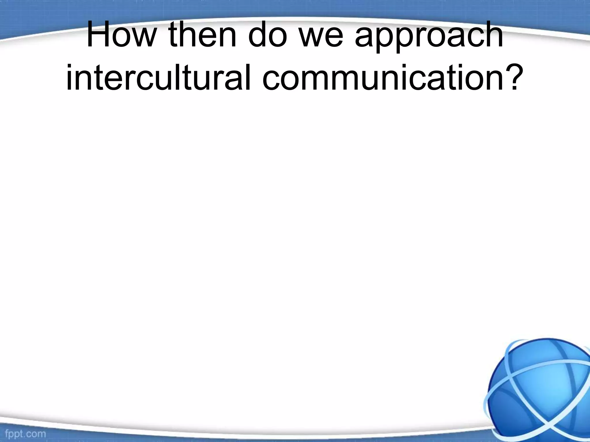 How then do we approach
intercultural communication?
 