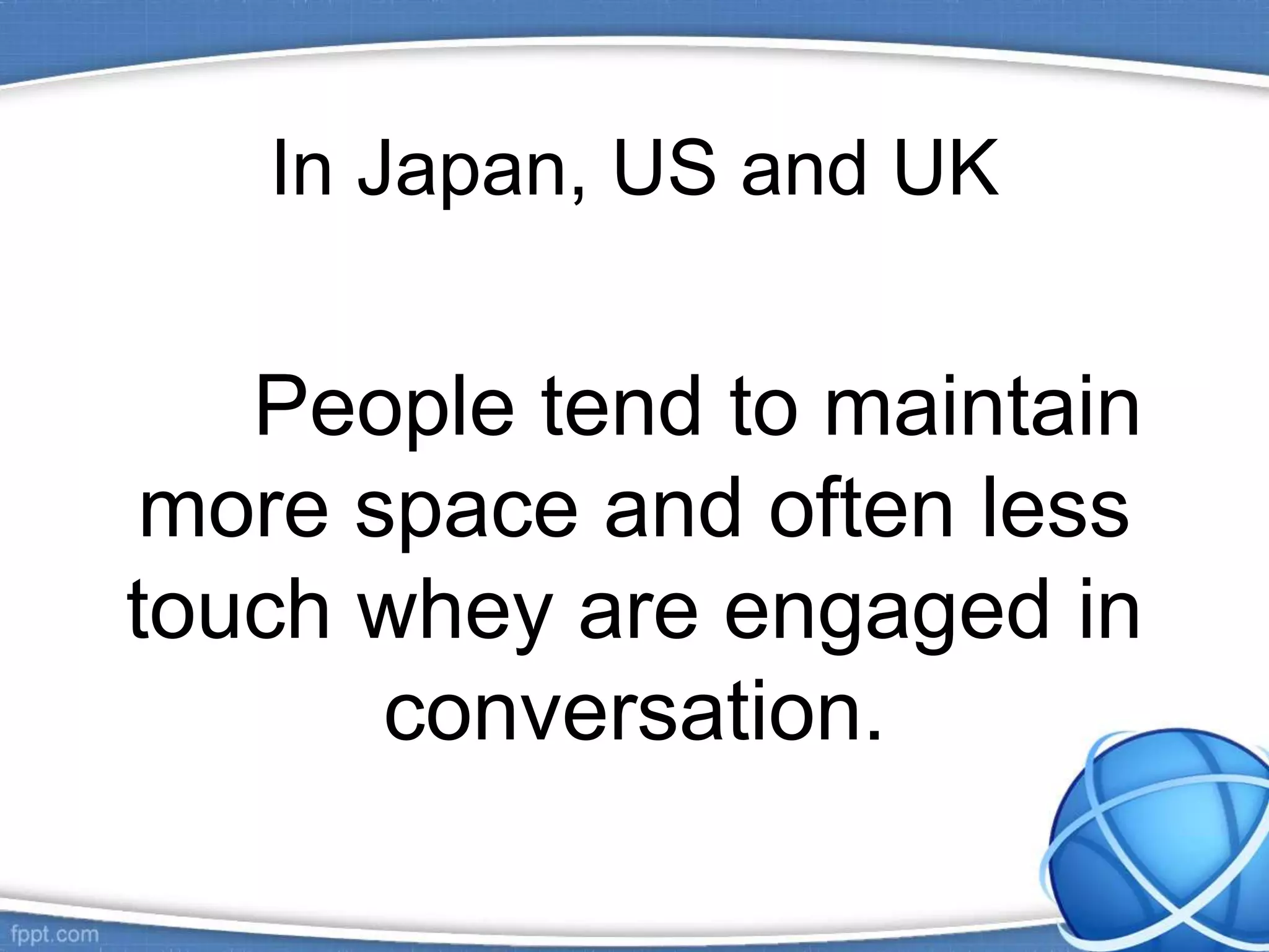In Japan, US and UK
People tend to maintain
more space and often less
touch whey are engaged in
conversation.
 
