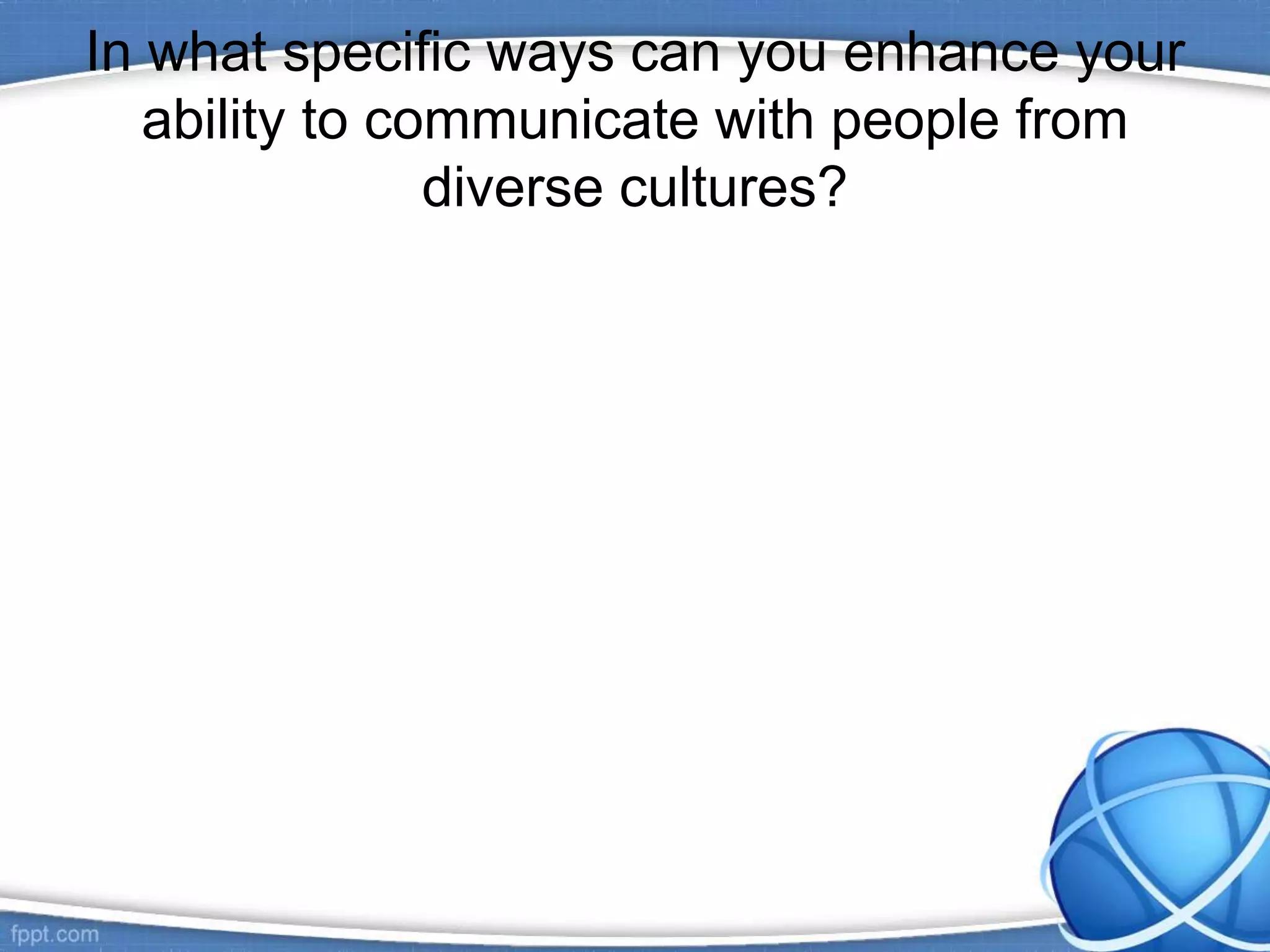 In what specific ways can you enhance your
ability to communicate with people from
diverse cultures?
 