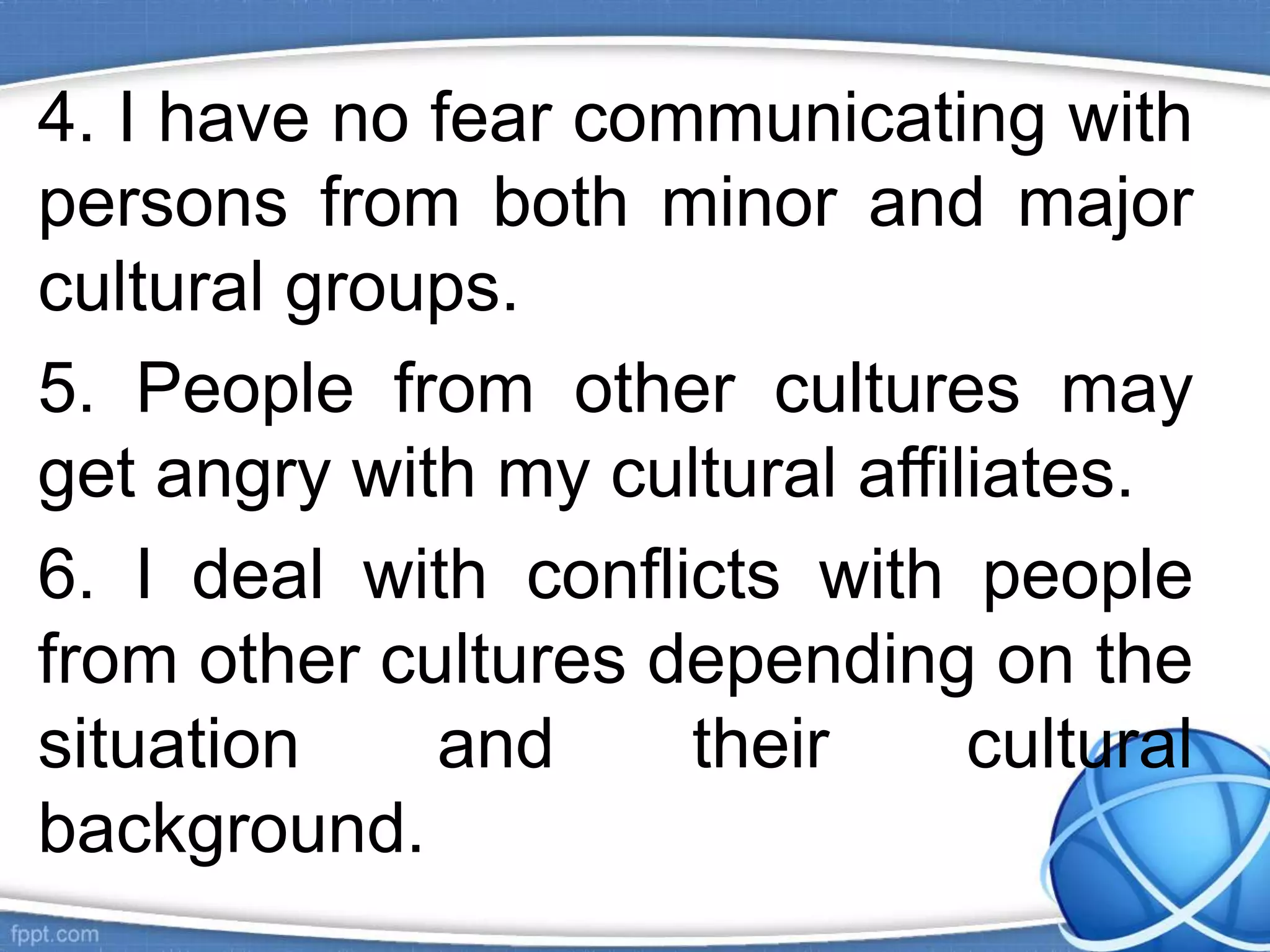 4. I have no fear communicating with
persons from both minor and major
cultural groups.
5. People from other cultures may
get angry with my cultural affiliates.
6. I deal with conflicts with people
from other cultures depending on the
situation and their cultural
background.
 
