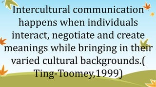 Intercultural communication
happens when individuals
interact, negotiate and create
meanings while bringing in their
varied cultural backgrounds.(
Ting-Toomey,1999)