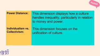 Power Distance: This dimension displays how a culture
handles inequality, particularly in relation
to money and power.
Individualism vs.
Collectivism:
This dimension focuses on the
unification of culture.
 