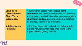 Long-Term
Orientation vs.
Short-Term
Orientation
A culture that scores high in long-term
orientation will often put emphasis on traditions
and customs, and will view change as a negative.
Short-term cultures are much more accepting
on change, seeing it as inevitable.
Indulgence vs.
Restraint
In the final dimension, all cultures acknowledge
that the natural human response in life is the
urgent need to gratify desires.
 
