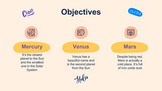 Mercury
It’s the closest
planet to the Sun
and the smallest
one in the Solar
System
Venus
Venus has a
beautiful name and
is the second planet
from the Sun
Objectives
Mars
Despite being red,
Mars is actually a
cold place. It’s full
of iron oxide dust
 