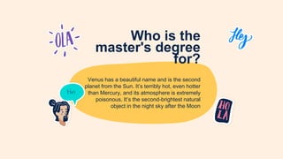 Who is the
master's degree
for?
Venus has a beautiful name and is the second
planet from the Sun. It’s terribly hot, even hotter
than Mercury, and its atmosphere is extremely
poisonous. It’s the second-brightest natural
object in the night sky after the Moon
 