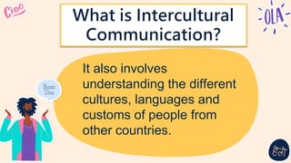 It also involves
understanding the different
cultures, languages and
customs of people from
other countries.
What is Intercultural
Communication?
 