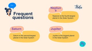 Frequent
questions
Saturn
Saturn is the second-largest
planet in the Solar System
Jupiter
Jupiter is the biggest planet
in the Solar System
Neptun
e
Neptune is the fourth-largest
planet in the Solar System
 