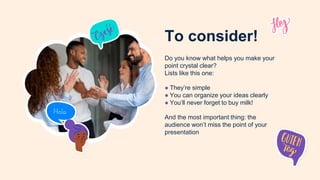 To consider!
Do you know what helps you make your
point crystal clear?
Lists like this one:
● They’re simple
● You can organize your ideas clearly
● You’ll never forget to buy milk!
And the most important thing: the
audience won’t miss the point of your
presentation
 