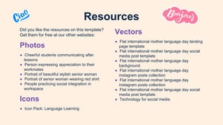 Did you like the resources on this template?
Get them for free at our other websites:
Photos
● Cheerful students communicating after
lessons
● Person expressing appreciation to their
workmates
● Portrait of beautiful stylish senior woman
● Portrait of senior woman wearing red shirt
● People practicing social integration in
workspace
Icons
● Icon Pack: Language Learning
Resources
Vectors
● Flat international mother language day landing
page template
● Flat international mother language day social
media post template
● Flat international mother language day
background
● Flat international mother language day
instagram posts collection
● Flat international mother language day
instagram posts collection
● Flat international mother language day social
media post template
● Technology for social media
 