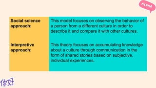 Social science
approach:
This model focuses on observing the behavior of
a person from a different culture in order to
describe it and compare it with other cultures.
Interpretive
approach:
This theory focuses on accumulating knowledge
about a culture through communication in the
form of shared stories based on subjective,
individual experiences.
 