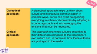 Dialectical
approach:
A dialectical approach helps us think about
culture and intercultural communication in
complex ways, so we can avoid categorizing
everything in either-or dichotomies by adopting a
broader approach and acknowledging the
tensions that must be negotiated.
Critical
approach:
This approach examines cultures according to
their differences compared to the researcher’s
own culture and, in particular, how these cultures
are portrayed in the media.
 