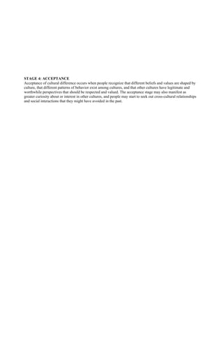 STAGE 4: ACCEPTANCE
Acceptance of cultural difference occurs when people recognize that different beliefs and values are shaped by
culture, that different patterns of behavior exist among cultures, and that other cultures have legitimate and
worthwhile perspectives that should be respected and valued. The acceptance stage may also manifest as
greater curiosity about or interest in other cultures, and people may start to seek out cross-cultural relationships
and social interactions that they might have avoided in the past.
 