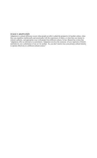 STAGE 5: ADAPTATION
Adaptation to cultural difference occurs when people are able to adopt the perspective of another culture, when
they can empathize intellectually and emotionally with the experiences of others, or when they can interact in
relaxed, authentic, and appropriate ways with people from different cultures. In fact, Bennett has written that
“adaptation offers an alternative to assimilation. Adaptation involves the extension of your repertoire of beliefs
and behavior, not a substitution of one set for another. So, you don’t need to lose your primary cultural identity
to operate effectively in a different cultural context.”
 