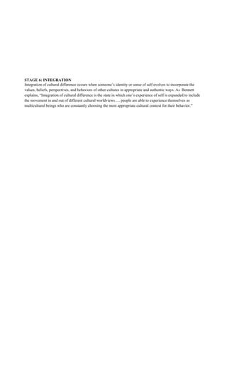 STAGE 6: INTEGRATION
Integration of cultural difference occurs when someone’s identity or sense of self evolves to incorporate the
values, beliefs, perspectives, and behaviors of other cultures in appropriate and authentic ways. As Bennett
explains, “Integration of cultural difference is the state in which one’s experience of self is expanded to include
the movement in and out of different cultural worldviews…. people are able to experience themselves as
multicultural beings who are constantly choosing the most appropriate cultural context for their behavior.”
 