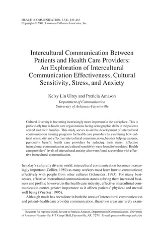 Intercultural Communication Between
Patients and Health Care Providers:
An Exploration of Intercultural
Communication Effectiveness, Cultural
Sensitivity, Stress, and Anxiety
Kelsy Lin Ulrey and Patricia Amason
Department of Communication
University of Arkansas-Fayetteville
Cultural diversity is becoming increasingly more important in the workplace. This is
particularly true in health care organizations facing demographic shifts in the patients
served and their families. This study serves to aid the development of intercultural
communication training programs for health care providers by examining how cul-
tural sensitivity and effective intercultural communication, besides helping patients,
personally benefit health care providers by reducing their stress. Effective
intercultural communication and cultural sensitivity were found to be related. Health
care providers’ levels of intercultural anxiety also were found to correlate with effec-
tive intercultural communication.
In today’s culturally diverse world, intercultural communication becomes increas-
ingly important (Collier, 1989) as many workers must learn how to communicate
effectively with people from other cultures (Schneider, 1993). For many busi-
nesses, effective intercultural communication stands to bring them increased busi-
ness and profits; however, in the health care industry, effective intercultural com-
munication carries greater importance as it affects patients’ physical and mental
well being (Voelker, 1995).
Although much has been done in both the areas of intercultural communication
and patient–health care provider communication, these two areas are rarely exam-
HEALTH COMMUNICATION, 13(4), 449–463
Copyright © 2001, Lawrence Erlbaum Associates, Inc.
Requests for reprints should be sent to Patricia Amason, Department of Communication, University
ofArkansas-Fayetteville,417KimpelHall,Fayetteville,AR 72701.E-mail:pamason@comp.uark.edu
 