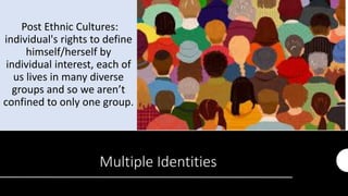 Multiple Identities
Post Ethnic Cultures:
individual's rights to define
himself/herself by
individual interest, each of
us lives in many diverse
groups and so we aren’t
confined to only one group.
 