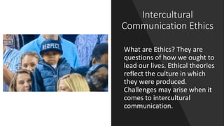 Intercultural
Communication Ethics
What are Ethics? They are
questions of how we ought to
lead our lives. Ethical theories
reflect the culture in which
they were produced.
Challenges may arise when it
comes to intercultural
communication.
 
