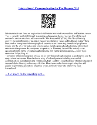 Intercultural Communication In The Ramen Girl
It is undeniable that there are huge cultural differences between Eastern culture and Western culture.
This is currently exploited through fascinating and engaging shots of movies. One of the most
successful movies associated with the trend is "The Ramen Girl" (2008). The film effectively
conveys the sotisphication of cuisine of Japan whose timeless values and traditional culinary have
been made a strong impression on people all over the world. It not only has offered people new
insight into the art of perfection and sotisphiscation but also precisely reflects many intercultural
communication patterns. From my own perspective, in this essay, I would like to analyze the
appealing film to clarify several concepts including non–verbal communication, ... Show more
content on Helpwriting.net ...
The vitality of the inspiring film is based on not only the art of sophistication in cooking but also the
deep cultural awareness. There is also an array of cultural patterns including non–verbal
communication, individualism and collectivism, high– and low–context cultures which all illustrated
successfully in this witty culture–specific film. There is no doubt that the captivating film will
greatly inspire many generations of culture lovers, especially ones who intensively study
intercultural
... Get more on HelpWriting.net ...
 